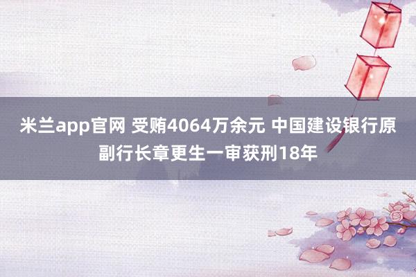 米兰app官网 受贿4064万余元 中国建设银行原副行长章更生一审获刑18年