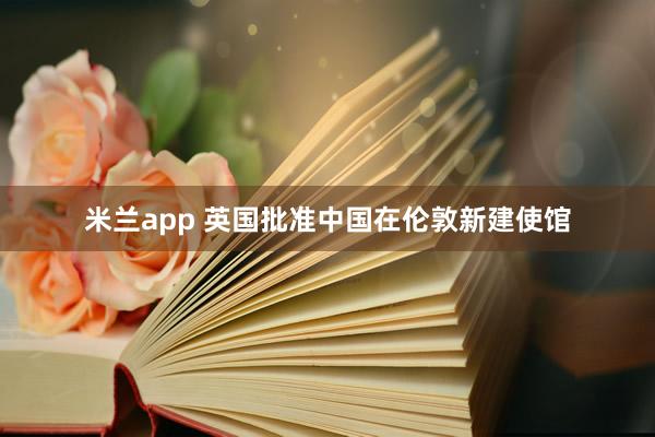 米兰app 英国批准中国在伦敦新建使馆