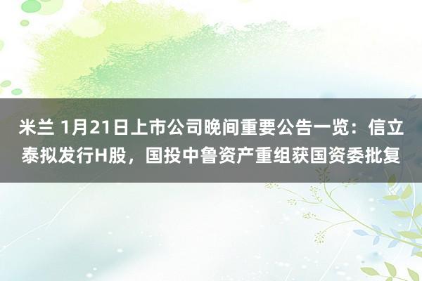 米兰 1月21日上市公司晚间重要公告一览：信立泰拟发行H股，国投中鲁资产重组获国资委批复