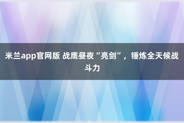 米兰app官网版 战鹰昼夜“亮剑”，锤炼全天候战斗力