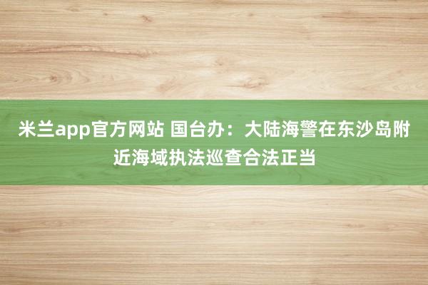 米兰app官方网站 国台办：大陆海警在东沙岛附近海域执法巡查合法正当