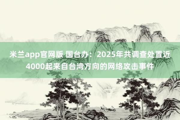 米兰app官网版 国台办：2025年共调查处置近4000起来自台湾方向的网络攻击事件