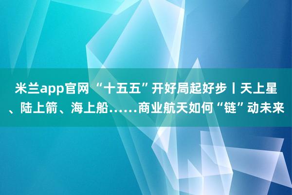 米兰app官网 “十五五”开好局起好步丨天上星、陆上箭、海上船……商业航天如何“链”动未来