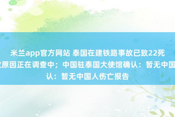 米兰app官方网站 泰国在建铁路事故已致22死55伤，事故原因正在调查中；中国驻泰国大使馆确认：暂无中国人伤亡报告