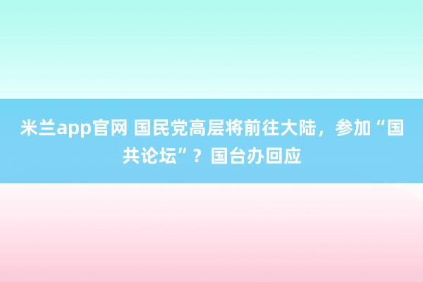 米兰app官网 国民党高层将前往大陆，参加“国共论坛”？国台办回应