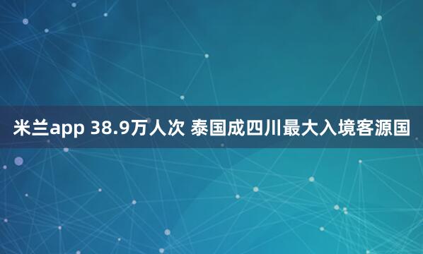 米兰app 38.9万人次 泰国成四川最大入境客源国