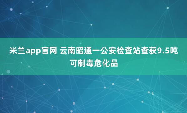米兰app官网 云南昭通一公安检查站查获9.5吨可制毒危化品