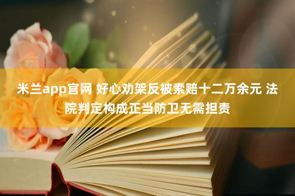 米兰app官网 好心劝架反被索赔十二万余元 法院判定构成正当防卫无需担责