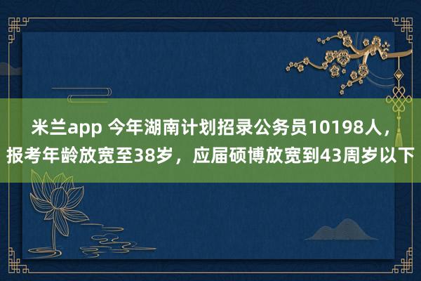 米兰app 今年湖南计划招录公务员10198人，报考年龄放宽至38岁，应届硕博放宽到43周岁以下