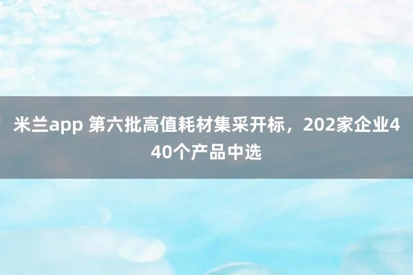 米兰app 第六批高值耗材集采开标，202家企业440个产品中选