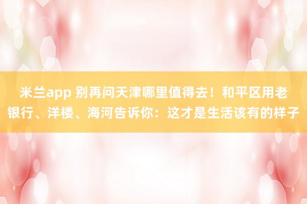 米兰app 别再问天津哪里值得去！和平区用老银行、洋楼、海河告诉你：这才是生活该有的样子