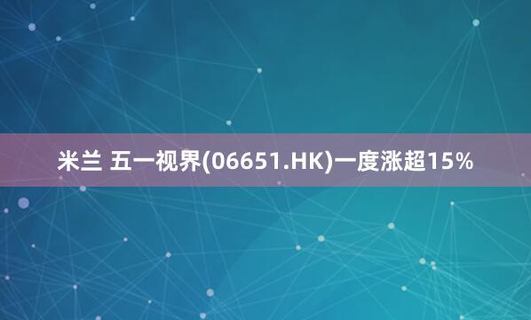 米兰 五一视界(06651.HK)一度涨超15%