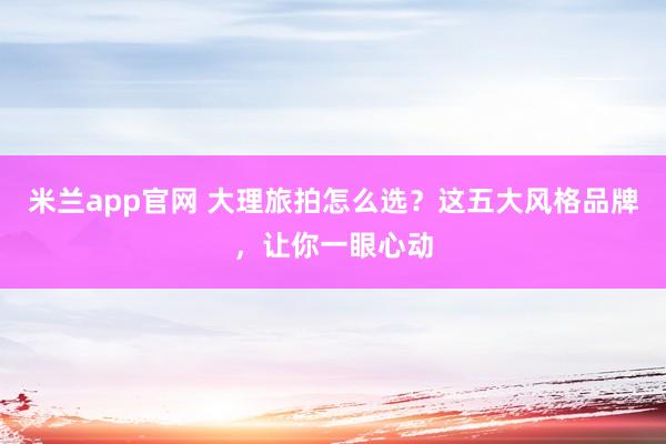 米兰app官网 大理旅拍怎么选？这五大风格品牌，让你一眼心动