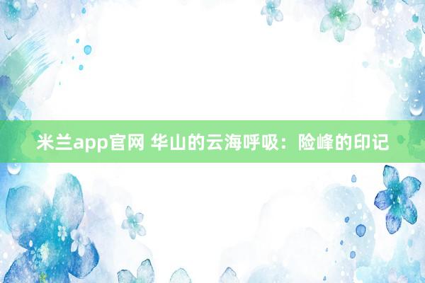 米兰app官网 华山的云海呼吸：险峰的印记