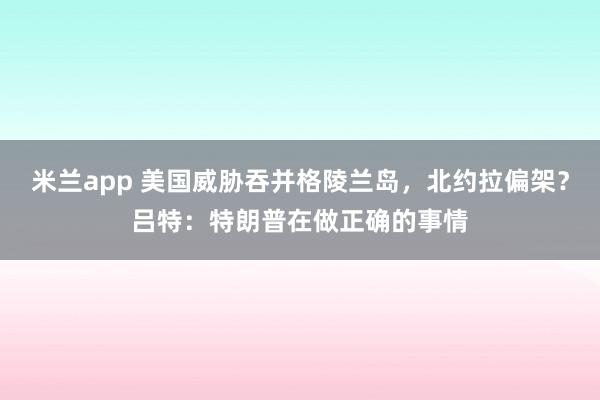 米兰app 美国威胁吞并格陵兰岛，北约拉偏架？吕特：特朗普在做正确的事情