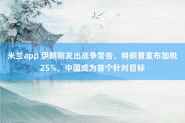 米兰app 伊朗刚发出战争警告，特朗普宣布加税25%，中国成为首个针对目标