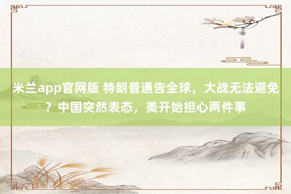 米兰app官网版 特朗普通告全球，大战无法避免？中国突然表态，美开始担心两件事