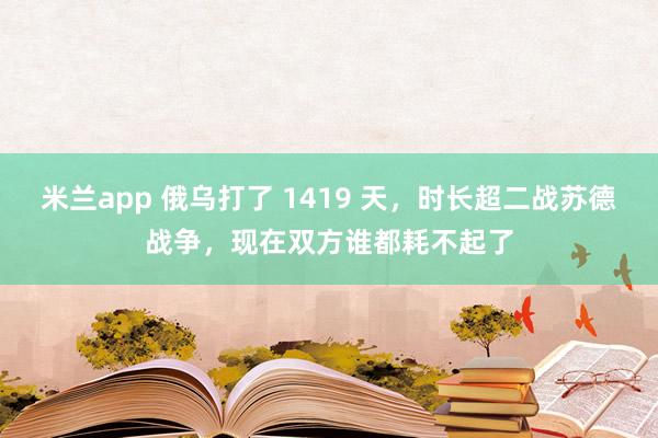 米兰app 俄乌打了 1419 天，时长超二战苏德战争，现在双方谁都耗不起了