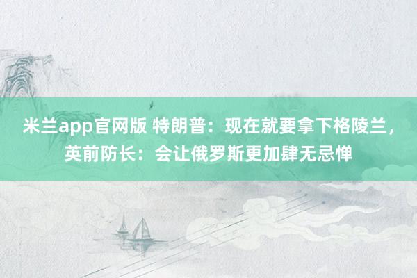 米兰app官网版 特朗普：现在就要拿下格陵兰，英前防长：会让俄罗斯更加肆无忌惮