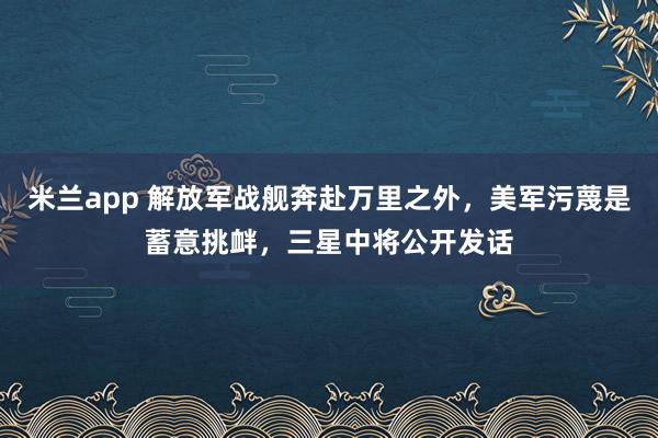 米兰app 解放军战舰奔赴万里之外，美军污蔑是蓄意挑衅，三星中将公开发话