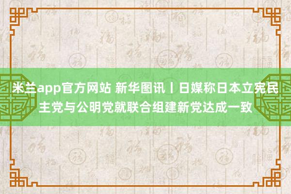 米兰app官方网站 新华图讯丨日媒称日本立宪民主党与公明党就联合组建新党达成一致