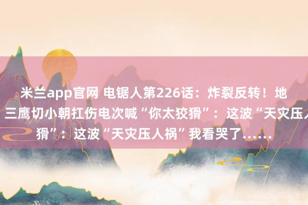 米兰app官网 电锯人第226话：炸裂反转！地狱空荡荡蝗灾称王，三鹰切小朝扛伤电次喊“你太狡猾”：这波“天灾压人祸”我看哭了……