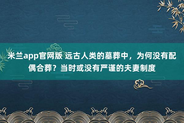 米兰app官网版 远古人类的墓葬中，为何没有配偶合葬？当时或没有严谨的夫妻制度