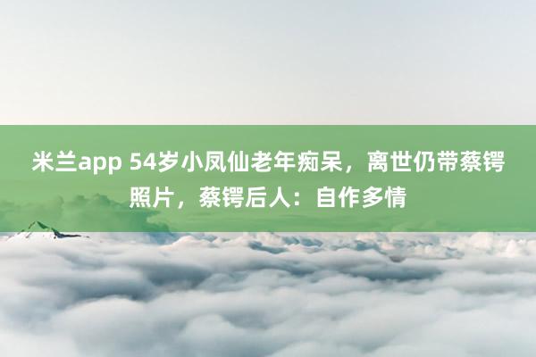 米兰app 54岁小凤仙老年痴呆，离世仍带蔡锷照片，蔡锷后人：自作多情