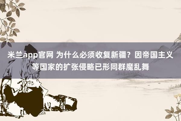 米兰app官网 为什么必须收复新疆？因帝国主义等国家的扩张侵略已形同群魔乱舞