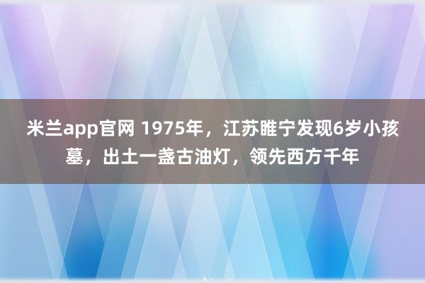 米兰app官网 1975年，江苏睢宁发现6岁小孩墓，出土一盏古油灯，领先西方千年