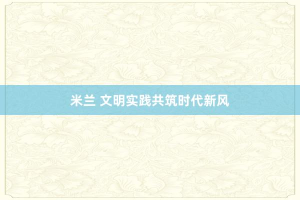 米兰 文明实践共筑时代新风