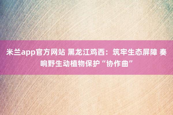米兰app官方网站 黑龙江鸡西：筑牢生态屏障 奏响野生动植物保护“协作曲”