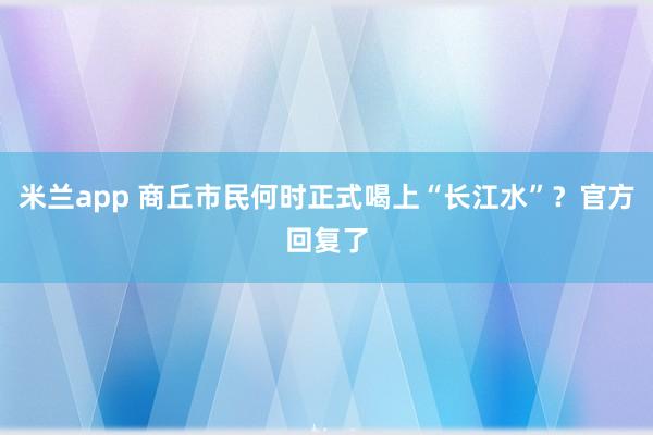 米兰app 商丘市民何时正式喝上“长江水”？官方回复了