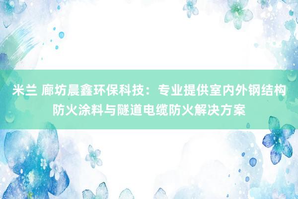 米兰 廊坊晨鑫环保科技：专业提供室内外钢结构防火涂料与隧道电缆防火解决方案