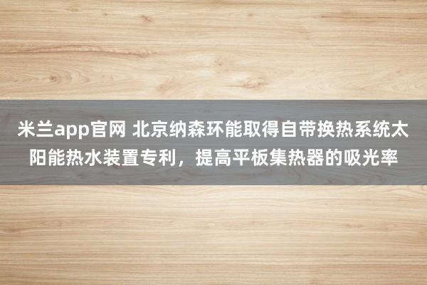 米兰app官网 北京纳森环能取得自带换热系统太阳能热水装置专利，提高平板集热器的吸光率