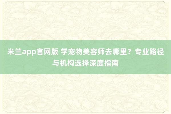米兰app官网版 学宠物美容师去哪里？专业路径与机构选择深度指南