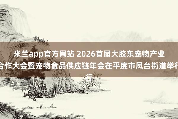 米兰app官方网站 2026首届大胶东宠物产业合作大会暨宠物食品供应链年会在平度市凤台街道举行