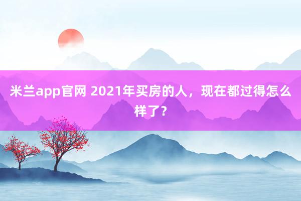 米兰app官网 2021年买房的人，现在都过得怎么样了？