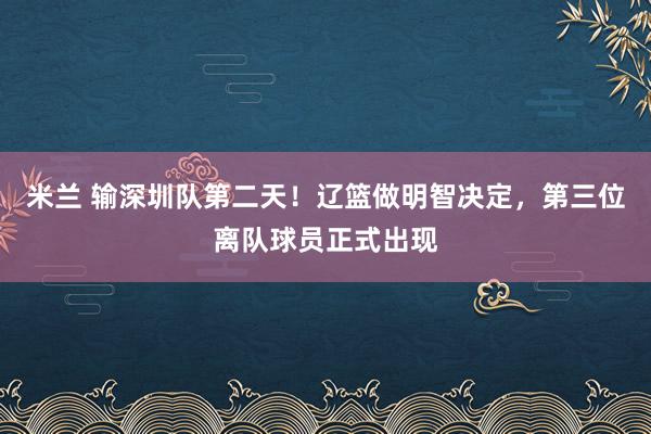 米兰 输深圳队第二天！辽篮做明智决定，第三位离队球员正式出现