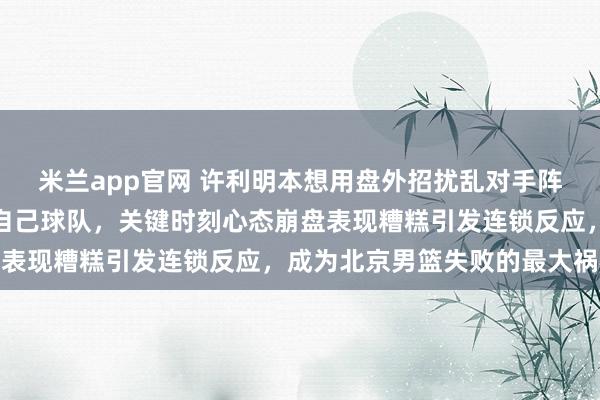 米兰app官网 许利明本想用盘外招扰乱对手阵脚，结果弄巧成拙害了自己球队，关键时刻心态崩盘表现糟糕引发连锁反应，成为北京男篮失败的最大祸根