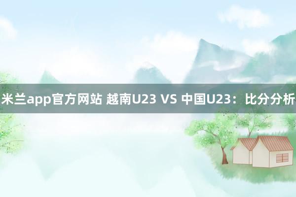 米兰app官方网站 越南U23 VS 中国U23：比分分析