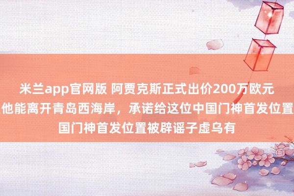 米兰app官网版 阿贾克斯正式出价200万欧元报价李昊，希望他能离开青岛西海岸，承诺给这位中国门神首发位置被辟谣子虚乌有