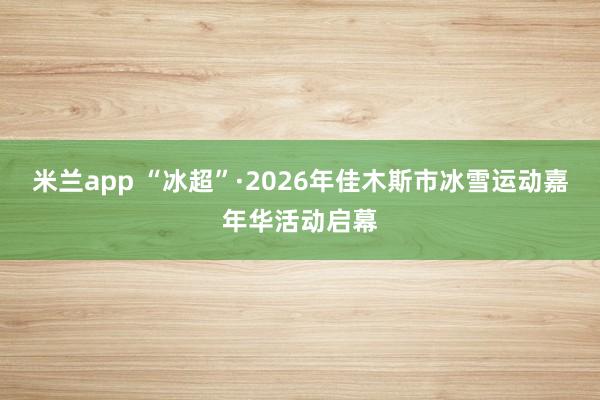 米兰app “冰超”·2026年佳木斯市冰雪运动嘉年华活动启幕