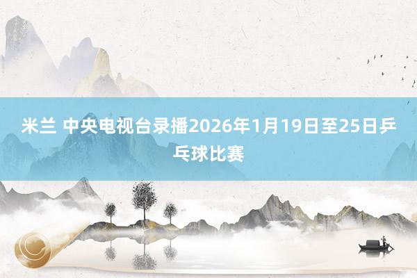米兰 中央电视台录播2026年1月19日至25日乒乓球比赛