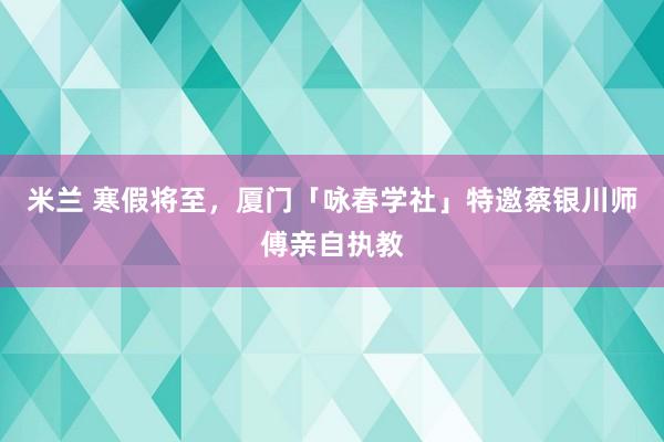 米兰 寒假将至，厦门「咏春学社」特邀蔡银川师傅亲自执教