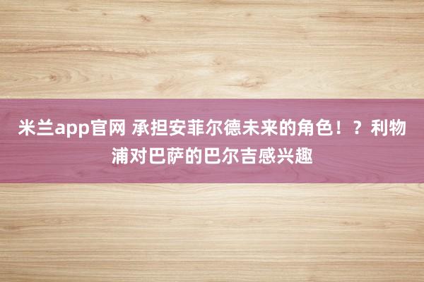 米兰app官网 承担安菲尔德未来的角色！？利物浦对巴萨的巴尔吉感兴趣