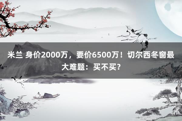 米兰 身价2000万，要价6500万！切尔西冬窗最大难题：买不买？