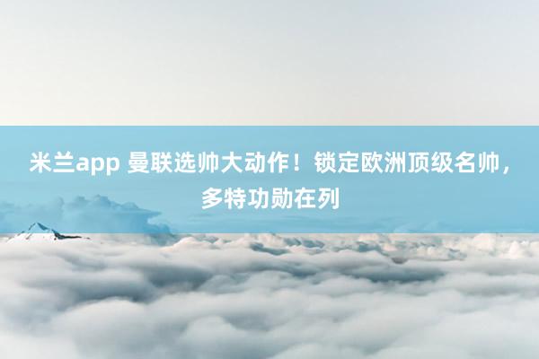 米兰app 曼联选帅大动作！锁定欧洲顶级名帅，多特功勋在列