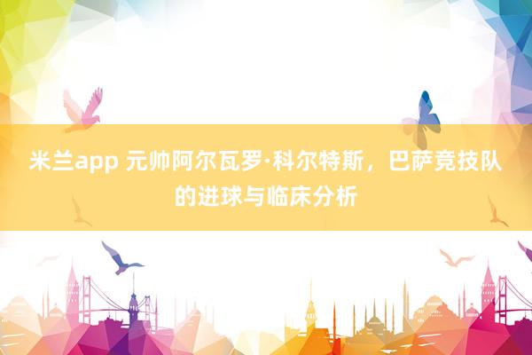 米兰app 元帅阿尔瓦罗·科尔特斯，巴萨竞技队的进球与临床分析