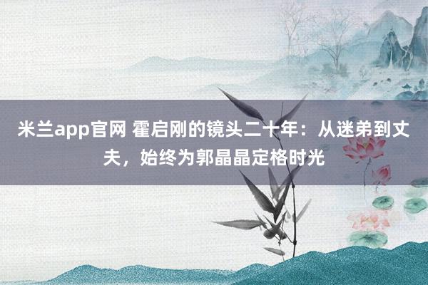 米兰app官网 霍启刚的镜头二十年：从迷弟到丈夫，始终为郭晶晶定格时光